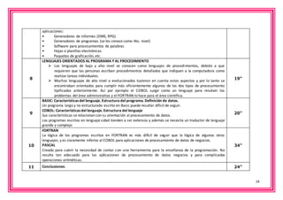 14 
aplicaciones: 
• Generadores de informes (DMS, RPG) 
• Generadores de programas (se les conoce como 4to. nivel) 
• Software para procesamientos de palabras 
• Hojas o planillas electrónicas 
• Paquetes de graficación, etc. 
8 
LENGUAJES ORIENTADOS AL PROGRAMA Y AL PROCEDIMIENTO 
 Los lenguajes de bajo y alto nivel se conocen como lenguajes de procedimientos, debido a que 
requieren que las personas escriban procedimientos detallados que indiquen a la computadora como 
realizar tareas individuales. 
 Muchos lenguajes de alto nivel o evolucionados tuvieron en cuenta estos aspectos y por lo tanto se 
encontraban orientados para cumplir más eficientemente algunos de los dos tipos de procesamiento 
tipificados anteriormente. Así por ejemplo el COBOL surge como un lenguaje para resolver los 
problemas del área administrativa y el FORTRAN lo hace para el área científica. 
19” 
9 
BASIC: Características del lenguaje. Estructura del programa. Definición de datos. 
Un programa largo y no estructurado escrito en Basic puede resultar difícil de seguir. 
COBOL: Características del lenguaje. Estructura del lenguaje 
Sus características se relacionan con su orientación al procesamiento de datos. 
Los programas escritos en lenguaje cobol tienden a ser extensos y además se necesita un traductor de lenguaje 
grande y complejo 
20” 
10 
FORTRAN 
La lógica de los programas escritos en FORTRAN es más difícil de seguir que la lógica de algunos otros 
lenguajes, y es claramente inferior al COBOL para aplicaciones de procesamiento de datos de negocios. 
PASCAL 
Creado para cubrir la necesidad de contar con una herramienta para la enseñanza de la programación. No 
resulta tan adecuado para las aplicaciones de procesamiento de datos negocios y para complicadas 
operaciones aritméticas. 
34” 
11 Conclusiones: 24” 
 