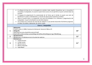 15 
 El software de base de es el encargado de controlar todos aquellos dispositivos que se encuentren 
vinculados al computador, el usuario es quien tiene acceso a él y le permite ser quien controle todas las 
acciones. 
 El lenguaje de programación ha evolucionado de tal forma que le brinda al usuario una serie de 
beneficios en cuanto a entendimiento y creación de aplicaciones específicas se refiere. 
 Ahora el usuario tiene a su disposición una serie de facilidades en lo referente a programación del 
computador, lo que ha facilitado el uso de dicha máquina. 
 Una ventaja de la evolución de este tipo de software es que permite desarrollar fácilmente programas 
en todos los ámbitos importantes de nuestro medio. 
Cierre / Despedida 
1 
Bibliografía: 
O´brien, James A. (2006). Sistemas de Información Gerencial. México DF. 
Webgrafía: 
http://ing.unne.edu.ar/pub/informatica/U3.pdf 
http://cdn5.xombit.com/wp-content/blogs.dir/19/files/2012/04/gmail-logo-700x309.png 
26” 
2 
Agradecimiento: 
Agradecemos a la bibliotecaria de la facultad de medicina. 
12” 
3 
Realizado por: 
 Cepeda Daniela 
 Cumbal Jenifer 
 Morales Karina 
 Moreno Alejandra 
 Tapia Mayra 
21” 
