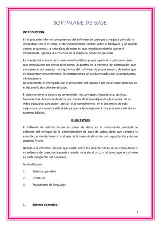 3 
SOFTWARE DE BASE 
INTRODUCCIÓN: 
En el presente informe conoceremos del software de base que sirve para controlar e 
interactuar con el sistema, es decir proporciona control sobre el hardware y da soporte 
a otros programas, la naturaleza de estos es que necesita un diseño que esté 
íntimamente ligado a la estructura de la maquina donde se ejecutan. 
Es importante conocer este tema en informática ya que ayuda al usuario a no tener 
que preocuparse por temas tales como: las partes de la memoria del computador que 
contienen el documento; los segmentos del software de procesamiento de textos que 
se encuentran en la memoria; las instrucciones de salida enviadas por la computadora 
a la impresora. 
Generalmente es entregado por el proveedor del equipo o por casas especializadas en 
el desarrollo de software de base. 
El objetivo de este trabajo es comprender los conceptos, importancia, técnicas, 
herramientas de la base de datos por medio de la investigación y la creación de un 
video educativo para poder aplicar este conocimiento en el desarrollo de esta 
asignatura para nuestra vida diaria ya que la tecnología está más presente cada día en 
nuestros hábitos. 
EL SOFTWARE 
El software de administración de bases de datos es la herramienta principal de 
software del enfoque de la administración de base de datos, dado que controla la 
creación, el mantenimiento y el uso de la base de datos de una organización y de sus 
usuarios finales. 
Debido a la estrecha relación que existe entre las características de un computador y 
su software de base, no se puede concebir uno sin el otro, a tal punto que el software 
es parte integrante del hardware. 
Se clasifica en: 
1. Sistema operativo 
2. Utilitarios 
3. Traductores de lenguajes 
1. Sistema operativo.- 
 
