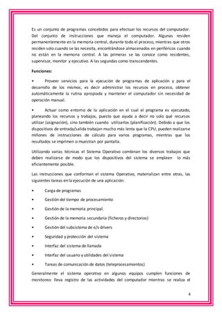 Es un conjunto de programas concebidos para efectuar los recursos del computador. 
Del conjunto de instrucciones que maneja el computador. Algunas residen 
permanentemente en la memoria central, durante todo el proceso, mientras que otros 
residen solo cuando se las necesita, encontrándose almacenados en periféricos cuando 
no están en la memoria central. A las primeras se las conoce como residentes, 
supervisor, monitor y ejecutivo. A las segundas como transcendentes. 
4 
Funciones: 
• Proveer servicios para la ejecución de programas de aplicación y para el 
desarrollo de los mismos, es decir administrar los recursos en proceso, obtener 
automáticamente la rutina apropiada y mantener el computador sin necesidad de 
operación manual. 
• Actuar como entorno de la aplicación en el cual el programa es ejecutado, 
planeando los recursos y trabajos, puesto que ayuda a decir no solo qué recursos 
utilizar (asignación), sino también cuando utilizarlos (planificación). Debido a que los 
dispositivos de entrada/salida trabajan mucho más lenta que la CPU, pueden realizarse 
millones de instrucciones de cálculo para varios programas, mientras que los 
resultados se imprimen o muestran por pantalla. 
Utilizando varias técnicas el Sistema Operativo combinan los diversos trabajos que 
deben realizarse de modo que los dispositivos del sistema se empleen lo más 
eficientemente posible. 
Las instrucciones que conforman el sistema Operativo, materializan entre otras, las 
siguientes tareas en la ejecución de una aplicación: 
• Carga de programas 
• Gestión del tiempo de procesamiento 
• Gestión de la memoria principal. 
• Gestión de la memoria secundaria (ficheros y directorios) 
• Gestión del subsistema de e/s drivers 
• Seguridad y protección del sistema 
• Interfaz del sistema de llamada 
• Interfaz del usuario y utilidades del sistema 
• Tareas de comunicación de datos (teleprocesamientos) 
Generalmente el sistema operativo en algunos equipos cumplen funciones de 
monitoreo: lleva registro de las actividades del computador mientras se realiza el 
 
