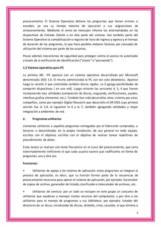 procesamiento. El Sistema Operativo detiene los programas que tienen errores o 
exceden, ya sea su tiempo máximo de ejecución o sus asignaciones de 
almacenamiento. Mediante el envío de mensajes informa las anormalidades en los 
dispositivos de Entrada /Salida o en otra parte del sistema. Son también parte del 
Sistema Operativo la contabilización o registro de hora de ingreso y egreso y el tiempo 
de duración de los programas, lo que hace posibles elaborar facturas por concepto de 
utilización del sistema por parte de los usuarios. 
Posee además mecanismos de seguridad para proteger contra el acceso no autorizado 
a través de la verificación de identificación (“claves” o “passwords”). 
5 
1.2 Sistema operativo para PC 
La primera IBC –PC aparece con un sistema operativo desarrollado por Microsoft 
denominado DOS 1.0. El mismo administraba la PC con tan solo disketteras. Aparece 
luego la versión 2 que controlaba también discos rígidos. La 3 agrega posibilidades de 
compartir dispositivos ( en una red). Luego vinieron las versiones 4, 5, 6 que fueron 
incorporando mas utilidades (compresión de discos, resguardo, verificaciones, ayudas, 
interfase grafica elemental, etc.). También han sido desarrollos otros sistema por otras 
compañías, como por ejemplo Digital Research que desarrollo el DR DOS cuya primera 
versión fue la 5.0, le siguieron la 6 y la 7, también agregando utilidades y mejor 
integración a ambientes de red. 
2. Programas utilitarios 
Llamamos utilitarios a aquellos programas entregados por el fabricante comprados, a 
terceros o desarrollados en la propia instalación, de uso general en todo equipo, 
escritos con el objetivo, escritos con el objetivo de realizar tareas repetitivas de 
procedimiento de datos. 
Estas tareas se realizan con tanta frecuencia en el curso del proces amiento, que sería 
extremadamente ineficiente el que cada usuario tuviera que codificarles en forma de 
programas una y otra vez. 
Funciones: 
• Utilitarios de apoyo a los sistema de aplicación: estos programas se integran al 
proceso de aplicación, es decir, que su función formar parte de la secuencias de 
procesamiento necesaria para operar el sistema de aplicación, por ejemplo. Generador 
de copias de archivo, generador de listado, clasificador e intercalador de archivos, etc. 
• Utilitarios de servicio: por un lado se incluyen en este grupo un conjunto de 
utilitarios que ayudaran a manejar ciertos recursos del computador, y por otro a los 
utilitarios para el manejo de programas y sus biblioteca: por ejemplo: listador del 
directorio de un disco, inicializador de discos, diskette, cinta, cassette, el que elimina o 
 