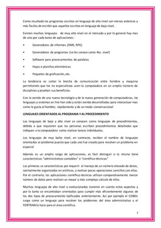 Como resultado los programas escritos en lenguaje de alto nivel son menos extensos y 
más fáciles de escribir que aquellos escritos en lenguaje de bajo nivel. 
Existen muchos lenguajes de muy alto nivel en el mercado y por lo general hay mas 
de uno por cada tarea de aplicaciones: 
7 
• Generadores de informes (DMS, RPG) 
• Generadores de programas (se les conoce como 4to. nivel) 
• Software para procesamientos de palabras 
• Hojas o planillas electrónicas 
• Paquetes de graficación, etc. 
La tendencia es cortar la brecha de comunicación entre hombre y maquina 
permitiendo que los no especialistas usen la computadora en un amplio número de 
disciplinas y prueban sus beneficios. 
Con la venida de una nueva tecnología y de la nueva generación de computadoras, los 
lenguajes y sistemas en line han sido y están siendo desarrolladas para interactuar mas 
como le gusta al hombre; rápidamente y de un modo conversacional 
LENGUAJES ORIENTADOS AL PROGRAMA Y AL PROCEDIMIENTO 
Los lenguajes de bajo y alto nivel se conocen como lenguajes de procedimientos, 
debido a que requieren que las personas escriban procedimientos detallados que 
indiquen a la computadora como realizar tareas individuales. 
Los lenguajes de muy balto nivel, en contraste, reciben el nombre de lenguajes 
orientados al problema puesto que cada uno fue creado para resolver un problema en 
especial 
Además es un amplio rango de aplicaciones, es fácil distinguir si la misma tiene 
características “administrativo-contables” o “científico-técnicas” 
Las primeras se características por requerir el manejo de un número elevado de datos, 
normalmente organizados en archivos, y realizar pocas operaciones sencillos con ellos. 
Por el contrario, las aplicaciones científico-técnicas utilizan comparativamente menor 
número de datos pero realizan un mayor y más complejo cálculo de ellos. 
Muchos lenguajes de alto nivel o evolucionados tuvieron en cuenta estos aspectos y 
por lo tanto se encontraban orientados para cumplir más eficientemente algunos de 
los dos tipos de procesamiento tipificados anteriormente. Así por ejemplo el COBOL 
surge como un lenguaje para resolver los problemas del área administrativa y el 
FORTRAN lo hace para el área científica. 
 