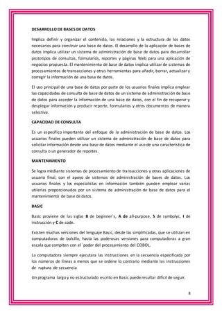 8 
DESARROLLO DE BASES DE DATOS 
Implica definir y organizar el contenido, las relaciones y la estructura de los datos 
necesarios para construir una base de datos. El desarrollo de la aplicación de bases de 
datos implica utilizar un sistema de administración de base de datos para desarrollar 
prototipos de consultas, formularios, reportes y páginas Web para una aplicación de 
negocios propuesta. El mantenimiento de base de datos implica utilizar de sistemas de 
procesamientos de transacciones y otras herramientas para añadir, borrar, actualizar y 
corregir la información de una base de datos. 
El uso principal de una base de datos por parte de los usuarios finales implica emplear 
las capacidades de consulta de base de datos de un sistema de administración de base 
de datos para acceder la información de una base de datos, con el fin de recuperar y 
desplegar información y producir reporte, formularios y otros documentos de manera 
selectiva. 
CAPACIDAD DE CONSULTA 
Es un específico importante del enfoque de la administración de base de datos. Los 
usuarios finales pueden utilizar un sistema de administración de base de datos para 
solicitar información desde una base de datos mediante el uso de una característica de 
consulta o un generador de reportes. 
MANTENIMIENTO 
Se logra mediante sistemas de procesamiento de transacciones y otras aplicaciones de 
usuario final, con el apoyo de sistemas de administración de bases de datos. Los 
usuarios finales y los especialistas en información también pueden emplear varias 
utilerías proporcionados por un sistema de administración de base de datos para el 
mantenimiento de base de datos. 
BASIC 
Basic proviene de las siglas B de beginner`s, A de all-purpose, S de symbolyc, I de 
instrucción y C de code. 
Existen muchas versiones del lenguaje Basic, desde las simplificadas, que se utilizan en 
computadoras de bolsillo, hasta las poderosas versiones para computadoras a gran 
escala que compiten con el `poder del procesamiento del COBOL. 
La computadora siempre ejecutara las instrucciones en la secuencia especificada por 
los números de líneas a menos que se ordene lo contrario mediante las instrucciones 
de ruptura de secuencia 
Un programa largo y no estructurado escrito en Basic puede resultar difícil de seguir. 
 