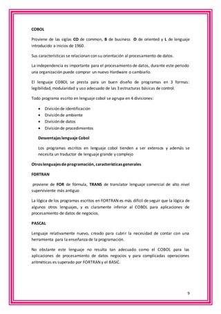 9 
COBOL 
Proviene de las siglas CO de common, B de business O de oriented y L de lenguaje 
introducido a inicios de 1960. 
Sus características se relacionan con su orientación al procesamiento de datos. 
La independencia es importante para el procesamiento de datos, durante este periodo 
una organización puede comprar un nuevo Hardware o cambiarlo. 
El lenguaje COBOL se presta para un buen diseño de programas en 3 formas: 
legibilidad, modularidad y uso adecuado de las 3 estructuras básicas de control. 
Todo programa escrito en lenguaje cobol se agrupa en 4 divisiones: 
 División de identificación 
 División de ambiente 
 División de datos 
 División de procedimientos 
Desventajas lenguaje Cobol 
Los programas escritos en lenguaje cobol tienden a ser extensos y además se 
necesita un traductor de lenguaje grande y complejo 
Otros lenguajes de programación, características generales 
FORTRAN 
proviene de FOR de fórmula, TRANS de translator lenguaje comercial de alto nivel 
superviviente más antiguo 
La lógica de los programas escritos en FORTRAN es más difícil de seguir que la lógica de 
algunos otros lenguajes, y es claramente inferior al COBOL para aplicaciones de 
procesamiento de datos de negocios. 
PASCAL 
Lenguaje relativamente nuevo, creado para cubrir la necesidad de contar con una 
herramienta para la enseñanza de la programación. 
No obstante este lenguaje no resulta tan adecuado como el COBOL para las 
aplicaciones de procesamiento de datos negocios y para complicadas operaciones 
aritméticas es superado por FORTRAN y el BASIC. 
 