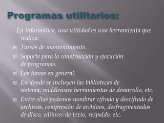 En informática, una utilidad es una herramienta que
  realiza:
 Tareas de mantenimiento.

 Soporte para la construcción y ejecución
  de programas.
 Las tareas en general.

 En donde se incluyen las bibliotecas de
  sistema, middleware herramientas de desarrollo, etc.
 Entre ellas podemos nombrar cifrado y descifrado de
  archivos, compresión de archivos, desfragmentados
  de disco, editores de texto, respaldo, etc.
 