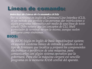 Interfaz de Línea de Comandos (CLI):
 Por su acrónimo en ingles de Command Line Interface (CLI),
 es un método que permite a las personas dar instrucciones a
 algún programa informático por medio de una línea de texto
 simple. Debe notarse que los conceptos de CLI, Shell
 y emulador de terminal no son lo mismo, aunque suelen
 utilizarse como sinónimos.
BIOS:
 El BIOS (sigla en inglés de basic input/output system;
 en español «sistema básico de entrada y salida») es un
 tipo de firmware que localiza y prepara los componentes
 electrónicos o periféricos de una máquina, para
 comunicarlos con algún sistema operativo que la
 gobernará. Para ello la máquina cargará ese sencillo
 programa en la memoria RAM central del aparato.
 