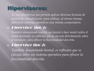 Es una plataforma que permite aplicar diversas técnicas de
    control de virtualizacion para utilizar, al mismo tiempo,
    diferentes sistemas operativos una misma computadora.
   Hipervisor tipo 1:
    También denominado nativo, un hosted o bare metal (sobre el
    metal desnudo), es software que se ejecuta directamente sobre
    el hardware, para ofrecer la funcionalidad descrita.
   Hipervisor tipo 2:
    También denominado hosted, es software que se
    ejecuta sobre un sistema operativo para ofrecer la
    funcionalidad descrita.
 