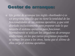    Un gestor de arranque (en inglés «bootloader») es
    un programa sencillo que no tiene la totalidad de las
    funcionalidades de un sistema operativo, y que está
    diseñado exclusivamente para preparar todo lo que
    necesita el sistema operativo para funcionar.
    Normalmente se utilizan los cargadores de arranque
    multietapas, en los que varios programas pequeños
    se suman los unos a los otros, hasta que el último de
    ellos carga el sistema operativo.
 