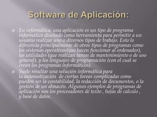    En informática, una aplicación es un tipo de programa
    informático diseñado como herramienta para permitir a un
    usuario realizar uno o diversos tipos de trabajo. Esto lo
    diferencia principalmente de otros tipos de programas como
    los sistemas operativos(que hacen funcionar al ordenador),
    las utilidades (que realizan tareas de mantenimiento o de uso
    general), y los lenguajes de programación (con el cual se
    crean los programas informáticos).
   Suele resultar una solución informática para
    la automatización de ciertas tareas complicadas como
    pueden ser la contabilidad, la redacción de documentos, o la
    gestión de un almacén. Algunos ejemplos de programas de
    aplicación son los procesadores de texto , hojas de calculo ,
    y base de datos.
 