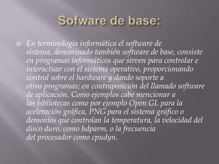    En terminología informática el software de
    sistema, denominado también software de base, consiste
    en programas informáticos que sirven para controlar e
    interactuar con el sistema operativo, proporcionando
    control sobre el hardware y dando soporte a
    otros programas; en contraposición del llamado software
    de aplicación. Como ejemplos cabe mencionar a
    las bibliotecas como por ejemplo Open GL para la
    aceleración gráfica, PNG para el sistema gráfico o
    demonios que controlan la temperatura, la velocidad del
    disco duro, como hdparm, o la frecuencia
    del procesador como cpudyn.
 