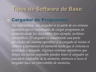    Cargador de Programas:
     En informática , un cargador es la parte de un sistema
    operativo que es responsable de cargar programas en
    memoria desde los ejecutables (por ejemplo, archivos
    ejecutables). El cargador es usualmente una parte
    del núcleo del sistema operativo y es cargado al iniciar el
    sistema y permanece en memoria hasta que el sistema es
    reiniciado o apagado. Algunos sistemas operativos que
    tienen un núcleo paginable pueden tener el cargador en
    una parte paginable de la memoria, entonces a veces el
    cargador hace un intercambio de memoria.
 