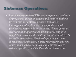    Un sistema operativo (SO) es un programa o conjunto
    de programas que en un sistema informático gestiona
    los recursos de hardware y provee servicios a
    los programas de aplicación , y se ejecuta en modo
    privilegiado respecto de los restantes. Nótese que es un
    error común muy extendido denominar al conjunto
    completo de herramientas sistema operativo, es decir, la
    inclusión en el mismo término de programas como
    el explorador de ficheros , el navegador web y todo tipo
    de herramientas que permiten la interacción con el
    sistema operativo, también llamado núcleo o kernel
 
