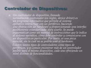    Un controlador de dispositivo, llamado
    normalmente controlador (en inglés, device driver) es
    un programa informático que permite al sistema
    operativo interactuar con un periférico, haciendo
    una abstracción del hardware y proporcionando una interfaz
    posiblemente estandarizada- para usarlo. Se puede
    esquematizar como un manual de instrucciones que le indica
    al sistema operativo, cómo debe controlar y comunicarse con
    un dispositivo en particular. Por tanto, es una pieza
    esencial, sin la cual no se podría usar el hardware.
    Existen tantos tipos de controladores como tipos de
    periféricos, y es común encontrar más de un controlador
    posible para el mismo dispositivo, cada uno ofreciendo un
    nivel distinto de funcionalidades.
 