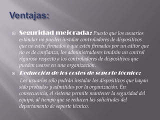    Seguridad mejorada: Puesto que los usuarios
    estándar no pueden instalar controladores de dispositivos
    que no estén firmados o que estén firmados por un editor que
    no es de confianza, los administradores tendrán un control
    riguroso respecto a los controladores de dispositivos que
    pueden usarse en una organización.
   Reducción de los costes de soporte técnico:
    Los usuarios sólo podrán instalar los dispositivos que hayan
    sido probados y admitidos por la organización. En
    consecuencia, el sistema permite mantener la seguridad del
    equipo, al tiempo que se reducen las solicitudes del
    departamento de soporte técnico.
 