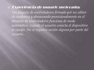    Experiencia de usuario mejorada:
    Un paquete de controladores firmado por un editor
    de confianza y almacenado provisionalmente en el
    almacén de controladores funciona de modo
    automático, cuando el usuario conecta el dispositivo
    al equipo. No se requiere acción alguna por parte del
    usuario.
 