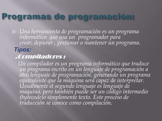  Una herramienta de programación es un programa
  informático que usa un programador para
  crear, depurar , gestionar o mantener un programa.
Tipos:
.Compiladores :
    Un compilador es un programa informático que traduce
    un programa escrito en un lenguaje de programación a
    otro lenguaje de programación, generando un programa
    equivalente que la máquina será capaz de interpretar.
    Usualmente el segundo lenguaje es lenguaje de
    maquina, pero también puede ser un código intermedio
    (bytecode)o simplemente texto. Este proceso de
    traducción se conoce como compilación.
 