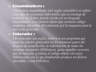    Ensambladores :
     El término ensamblador (del inglés assembler) se refiere
    a un tipo de programa informático que se encarga de
    traducir un fichero fuente escrito en un lenguaje
    ensamblador, a un fichero objeto que contiene código
    maquina, ejecutable directamente por la maquina para la
    que se ha generado.
   Enlazador :
    Un enlazador (en ingles, linker) es un programa que
    toma los objetos generados en los primeros pasos del
    proceso de compilación, la información de todos los
    recursos necesarios (biblioteca), quita aquellos recursos
    que no necesita, y enlaza el código objeto con su(s)
    biblioteca(s) con lo que finalmente produce un fichero
    ejecutable o una biblioteca.
 