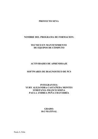 PROYECTO SENA




           NOMBRE DEL PROGRAMA DE FORMACION:


                   TECNICO EN MANTENIMIENTO
                     DE EQUIPOS DE CÓMPUTO




                   ACTIVIDADES DE APRENDISAJE


                SOFTWARES DE DIAGNOSTICO DE PCS




                          INTEGRANTES:
                YURY ALEJANDRA CASTAÑEDA MONTES
                     STHEPANIA FRANCO SERNA
                  PAULA ANDREA PEÑA CHAVERRÍA




                             GRADO:
                          10-3 MATINAL




Paula A. Peña
 