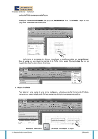 Universidad Continental – Informática II
Lic. Leonardo Machuca Llanos Página 11
puntos de Unión que posee cada forma.
Se elige la herramienta Conector del grupo de Herramientas de la Ficha Inicio. Luego se uno
los puntos conectores de cada forma.
Así mismo si se desea otro tipo de conectores se pueden emplear las herramientas:
línea o Lápiz que se encuentran dentro de la Ficha Inicio, grupo Herramientas. Su uso es
muy similar al de los conectores dinámicos.
e. Duplicar formas
Para obtener una copia de una forma cualquiera, seleccionamos la Herramienta Puntero,
mantenemos presionada la tecla Ctrl y arrastramos el objeto que deseamos duplicar.
Mantener presionado y arrastrar hasta lograr la copia
 