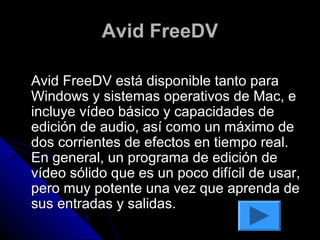 Avid FreeDV

Avid FreeDV está disponible tanto para
Windows y sistemas operativos de Mac, e
incluye vídeo básico y capacidades de
edición de audio, así como un máximo de
dos corrientes de efectos en tiempo real.
En general, un programa de edición de
vídeo sólido que es un poco difícil de usar,
pero muy potente una vez que aprenda de
sus entradas y salidas.
 
