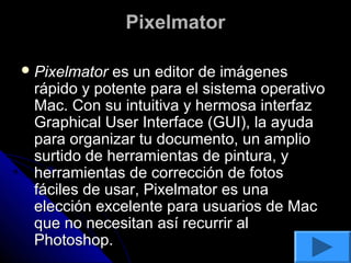 Pixelmator

 Pixelmator es un editor de imágenes
 rápido y potente para el sistema operativo
 Mac. Con su intuitiva y hermosa interfaz
 Graphical User Interface (GUI), la ayuda
 para organizar tu documento, un amplio
 surtido de herramientas de pintura, y
 herramientas de corrección de fotos
 fáciles de usar, Pixelmator es una
 elección excelente para usuarios de Mac
 que no necesitan así recurrir al
 Photoshop.
 