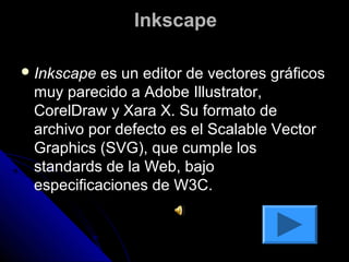 Inkscape

 Inkscape es un editor de vectores gráficos
 muy parecido a Adobe Illustrator,
 CorelDraw y Xara X. Su formato de
 archivo por defecto es el Scalable Vector
 Graphics (SVG), que cumple los
 standards de la Web, bajo
 especificaciones de W3C.
 