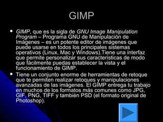 GIMP
   GIMP, que es la sigla de GNU Image Manipulation
    Program – Programa GNU de Manipulación de
    Imágenes – es un potente editor de imágenes que
    puede usarse en todos los principales sistemas
    operativos (Linux, Mac y Windows).Tiene una interfaz
    que permite personalizar sus características de modo
    que fácilmente puedas establecer la vista y el
    funcionamiento de GIMP.
   Tiene un conjunto enorme de herramientas de retoque
    que te permiten realizar retoques y manipulaciones
    avanzadas de las imágenes. El GIMP entrega tu trabajo
    en muchos de los formatos más comunes como JPG,
    GIF, PNG, TIFF y también PSD (el formato original de
    Photoshop).
 