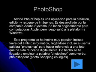 PhotoShop
   Adobe PhotoShop es una aplicación para la creación,
edición y retoque de imágenes. Es desarrollado por la
compañía Adobe Systems. Se lanzó originalmente para
computadoras Apple, pero luego saltó a la plataforma
Windows.

    Este programa se ha hecho muy popular, incluso
fuera del ámbito informático, llegándose incluso a usar la
palabra "photoshop" para hacer referencia a una foto
que ha sido retocada digitalmente. De hecho se ha
llegado a emplear la palabra "photoshop" como verbo:
photoshopear (photo Shopping en inglés)
 