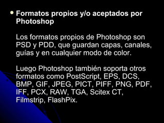  Formatos
         propios y/o aceptados por
 Photoshop

 Los formatos propios de Photoshop son
 PSD y PDD, que guardan capas, canales,
 guías y en cualquier modo de color.

 Luego Photoshop también soporta otros
 formatos como PostScript, EPS, DCS,
 BMP, GIF, JPEG, PICT, PIFF, PNG, PDF,
 IFF, PCX, RAW, TGA, Scitex CT,
 Filmstrip, FlashPix.
 