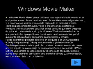 Windows Movie Maker
   Windows Movie Maker puede utilizarse para capturar audio y vídeo en el
equipo desde una cámara de vídeo, una cámara Web u otro origen de vídeo,
y, a continuación, utilizar el contenido capturado en películas propias.
También puede importar audio, vídeo o imágenes fijas existentes a
Windows Movie Maker para utilizarlos en las películas que cree. Después
de editar el contenido de audio y de vídeo en Windows Movie Maker, lo
que puede incluir agregar títulos, transiciones de vídeo o efectos, podrá
guardar la película final y compartirla con familiares y amigos.
Puede guardar las películas que cree en el equipo o en un CD grabable
(CD-R) o regrabable (CD-RW), en función de la grabadora de CD.
También puede compartir la película con otras personas enviándola como
archivo adjunto en un mensaje de correo electrónico o enviándola al Web.
Si tiene una cámara de vídeo digital (DV) conectada al equipo, también
puede elegir grabar la película en cinta en dicha cámara y, a continuación,
reproducirla en ésta o en un televisor.
 