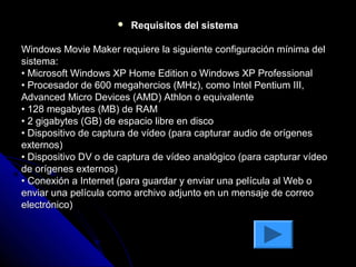    Requisitos del sistema

Windows Movie Maker requiere la siguiente configuración mínima del
sistema:
• Microsoft Windows XP Home Edition o Windows XP Professional
• Procesador de 600 megahercios (MHz), como Intel Pentium III,
Advanced Micro Devices (AMD) Athlon o equivalente
• 128 megabytes (MB) de RAM
• 2 gigabytes (GB) de espacio libre en disco
• Dispositivo de captura de vídeo (para capturar audio de orígenes
externos)
• Dispositivo DV o de captura de vídeo analógico (para capturar vídeo
de orígenes externos)
• Conexión a Internet (para guardar y enviar una película al Web o
enviar una película como archivo adjunto en un mensaje de correo
electrónico)
 