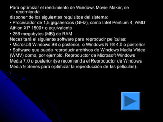 Para optimizar el rendimiento de Windows Movie Maker, se
   recomienda
disponer de los siguientes requisitos del sistema:
• Procesador de 1,5 gigahercios (GHz), como Intel Pentium 4, AMD
Athlon XP 1500+ o equivalente
• 256 megabytes (MB) de RAM
Necesitará el siguiente software para reproducir películas:
• Microsoft Windows 98 o posterior, o Windows NT® 4.0 o posterior
• Software que pueda reproducir archivos de Windows Media Video
(WMV) como, por ejemplo, Reproductor de Microsoft Windows
Media 7.0 o posterior (se recomienda el Reproductor de Windows
Media 9 Series para optimizar la reproducción de las películas).
.
 