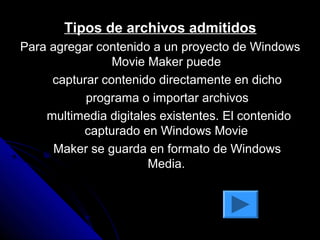 Tipos de archivos admitidos
Para agregar contenido a un proyecto de Windows
                Movie Maker puede
     capturar contenido directamente en dicho
           programa o importar archivos
    multimedia digitales existentes. El contenido
          capturado en Windows Movie
      Maker se guarda en formato de Windows
                       Media.
 