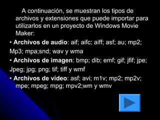 A continuación, se muestran los tipos de
  archivos y extensiones que puede importar para
  utilizarlos en un proyecto de Windows Movie
  Maker:
• Archivos de audio: aif; aifc; aiff; asf; au; mp2;
Mp3; mpa;snd; wav y wma
• Archivos de imagen: bmp; dib; emf; gif; jfif; jpe;
Jpeg; jpg; png; tif; tiff y wmf
• Archivos de vídeo: asf; avi; m1v; mp2; mp2v;
  mpe; mpeg; mpg; mpv2;wm y wmv
 