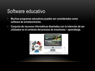 Software educativo
• Muchos programas educativos pueden ser considerados como
software de entretenimiento.
• Conjunto de recursos informáticos diseñados con la intención de ser
utilizados en el contexto del proceso de enseñanza – aprendizaje.
 
