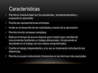Características
• Permite la interactividad con los estudiantes, retroalimentándolos y
evaluando lo aprendido.
• Facilita las representaciones animadas.
• Incide en el desarrollo de las habilidades a través de la ejercitación.
• Permite simular procesos complejos.
• Reduce el tiempo de que se dispone para impartir gran cantidad de
conocimientos facilitando un trabajo diferenciado, introduciendo al
estudiante en el trabajo con los medios computarizados.
• Facilita el trabajo independiente y a la vez un tratamiento individual de las
diferencias.
• Permite al usuario (estudiante) introducirse en las técnicas más avanzadas.
 