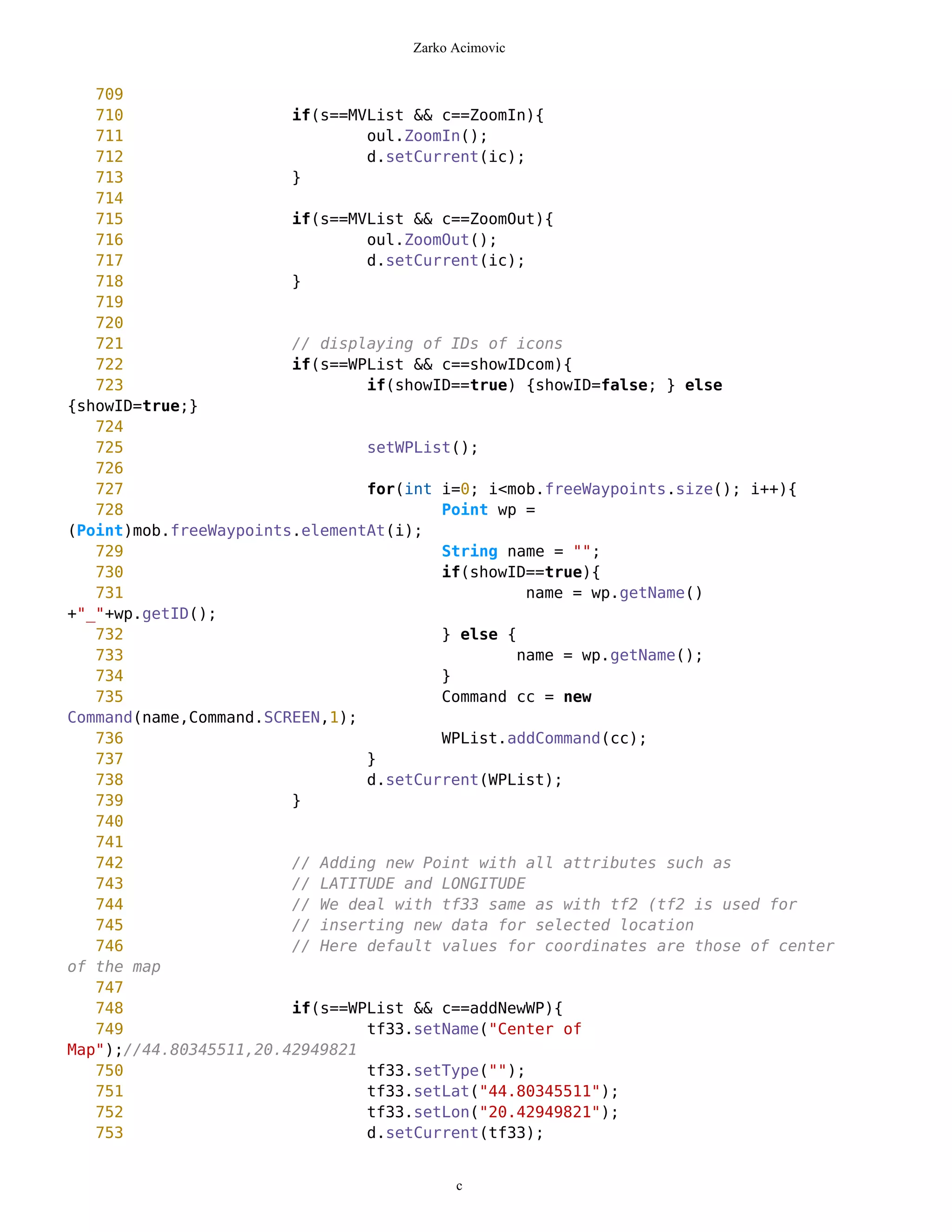 Zarko Acimovic


   709
   710                  if(s==MVList && c==ZoomIn){
   711                          oul.ZoomIn();
   712                          d.setCurrent(ic);
   713                  }
   714
   715                  if(s==MVList && c==ZoomOut){
   716                          oul.ZoomOut();
   717                          d.setCurrent(ic);
   718                  }
   719
   720
   721                  // displaying of IDs of icons
   722                  if(s==WPList && c==showIDcom){
   723                          if(showID==true) {showID=false; } else
{showID=true;}
   724
   725                          setWPList();
   726
   727                          for(int i=0; i<mob.freeWaypoints.size(); i++){
   728                                  Point wp =
(Point)mob.freeWaypoints.elementAt(i);
   729                                  String name = "";
   730                                  if(showID==true){
   731                                            name = wp.getName()
+"_"+wp.getID();
   732                                  } else {
   733                                          name = wp.getName();
   734                                  }
   735                                  Command cc = new
Command(name,Command.SCREEN,1);
   736                                  WPList.addCommand(cc);
   737                          }
   738                          d.setCurrent(WPList);
   739                  }
   740
   741
   742                  // Adding new Point with all attributes such as
   743                  // LATITUDE and LONGITUDE
   744                  // We deal with tf33 same as with tf2 (tf2 is used for
   745                  // inserting new data for selected location
   746                  // Here default values for coordinates are those of center
of the map
   747
   748                  if(s==WPList && c==addNewWP){
   749                          tf33.setName("Center of
Map");//44.80345511,20.42949821
   750                          tf33.setType("");
   751                          tf33.setLat("44.80345511");
   752                          tf33.setLon("20.42949821");
   753                          d.setCurrent(tf33);


                                          c
 