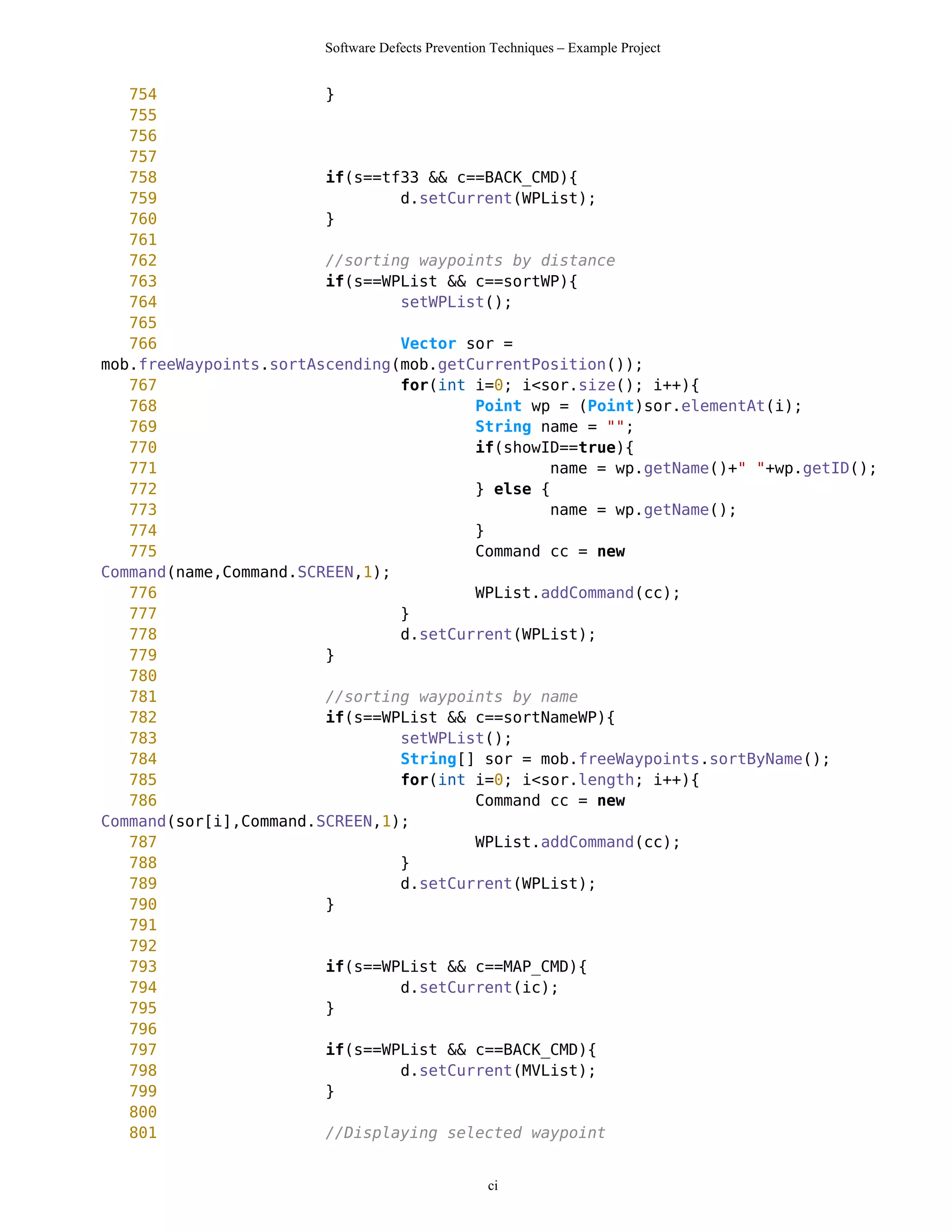 Software Defects Prevention Techniques – Example Project


   754                  }
   755
   756
   757
   758                  if(s==tf33 && c==BACK_CMD){
   759                          d.setCurrent(WPList);
   760                  }
   761
   762                  //sorting waypoints by distance
   763                  if(s==WPList && c==sortWP){
   764                          setWPList();
   765
   766                          Vector sor =
mob.freeWaypoints.sortAscending(mob.getCurrentPosition());
   767                          for(int i=0; i<sor.size(); i++){
   768                                  Point wp = (Point)sor.elementAt(i);
   769                                  String name = "";
   770                                  if(showID==true){
   771                                          name = wp.getName()+" "+wp.getID();
   772                                  } else {
   773                                          name = wp.getName();
   774                                  }
   775                                  Command cc = new
Command(name,Command.SCREEN,1);
   776                                  WPList.addCommand(cc);
   777                          }
   778                          d.setCurrent(WPList);
   779                  }
   780
   781                  //sorting waypoints by name
   782                  if(s==WPList && c==sortNameWP){
   783                          setWPList();
   784                          String[] sor = mob.freeWaypoints.sortByName();
   785                          for(int i=0; i<sor.length; i++){
   786                                  Command cc = new
Command(sor[i],Command.SCREEN,1);
   787                                  WPList.addCommand(cc);
   788                          }
   789                          d.setCurrent(WPList);
   790                  }
   791
   792
   793                  if(s==WPList && c==MAP_CMD){
   794                          d.setCurrent(ic);
   795                  }
   796
   797                  if(s==WPList && c==BACK_CMD){
   798                          d.setCurrent(MVList);
   799                  }
   800
   801                  //Displaying selected waypoint


                                                  ci
 