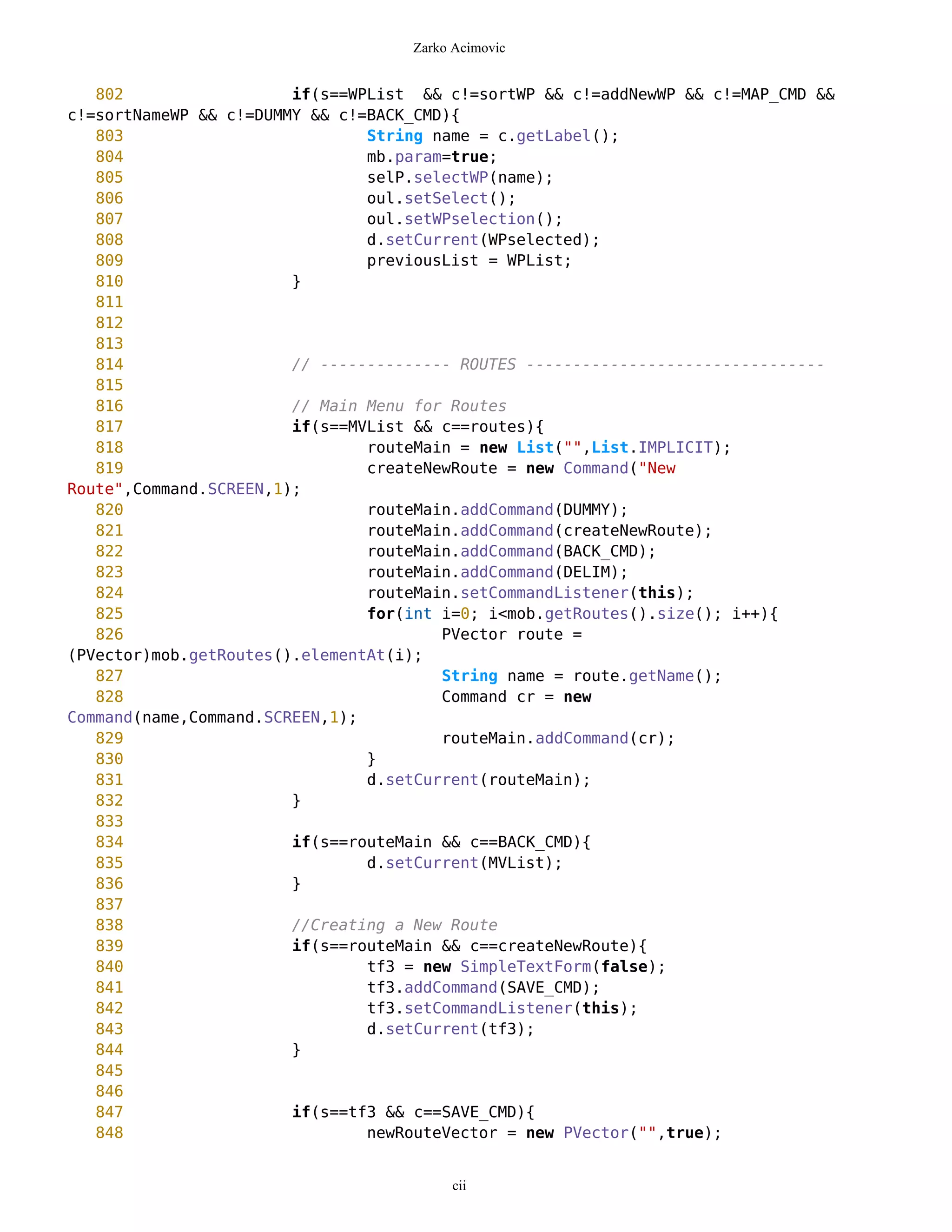 Zarko Acimovic


   802                  if(s==WPList && c!=sortWP && c!=addNewWP && c!=MAP_CMD &&
c!=sortNameWP && c!=DUMMY && c!=BACK_CMD){
   803                          String name = c.getLabel();
   804                          mb.param=true;
   805                          selP.selectWP(name);
   806                          oul.setSelect();
   807                          oul.setWPselection();
   808                          d.setCurrent(WPselected);
   809                          previousList = WPList;
   810                  }
   811
   812
   813
   814                  // -------------- ROUTES --------------------------------
   815
   816                  // Main Menu for Routes
   817                  if(s==MVList && c==routes){
   818                          routeMain = new List("",List.IMPLICIT);
   819                          createNewRoute = new Command("New
Route",Command.SCREEN,1);
   820                          routeMain.addCommand(DUMMY);
   821                          routeMain.addCommand(createNewRoute);
   822                          routeMain.addCommand(BACK_CMD);
   823                          routeMain.addCommand(DELIM);
   824                          routeMain.setCommandListener(this);
   825                          for(int i=0; i<mob.getRoutes().size(); i++){
   826                                  PVector route =
(PVector)mob.getRoutes().elementAt(i);
   827                                  String name = route.getName();
   828                                  Command cr = new
Command(name,Command.SCREEN,1);
   829                                  routeMain.addCommand(cr);
   830                          }
   831                          d.setCurrent(routeMain);
   832                  }
   833
   834                  if(s==routeMain && c==BACK_CMD){
   835                          d.setCurrent(MVList);
   836                  }
   837
   838                  //Creating a New Route
   839                  if(s==routeMain && c==createNewRoute){
   840                          tf3 = new SimpleTextForm(false);
   841                          tf3.addCommand(SAVE_CMD);
   842                          tf3.setCommandListener(this);
   843                          d.setCurrent(tf3);
   844                  }
   845
   846
   847                  if(s==tf3 && c==SAVE_CMD){
   848                          newRouteVector = new PVector("",true);


                                         cii
 