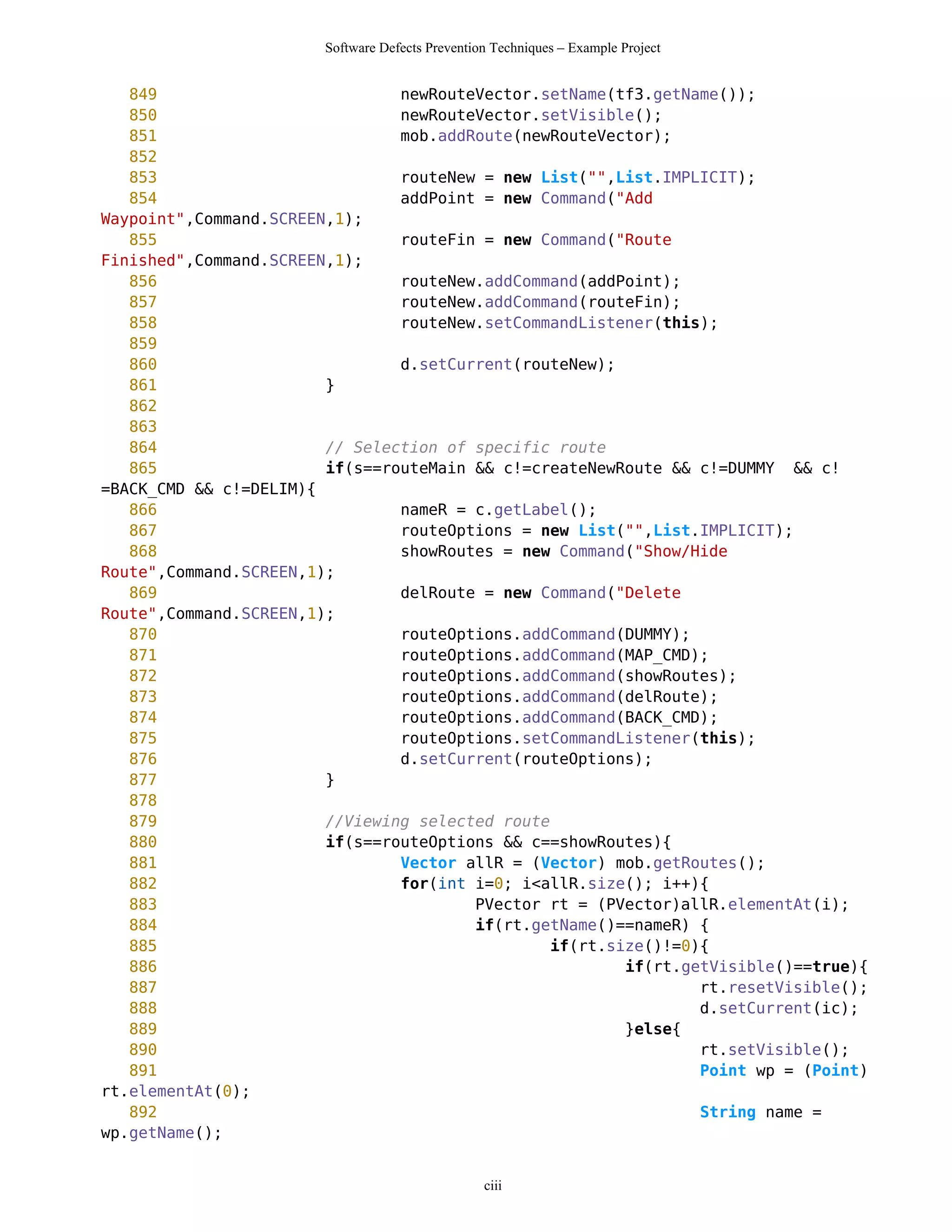 Software Defects Prevention Techniques – Example Project


   849                          newRouteVector.setName(tf3.getName());
   850                          newRouteVector.setVisible();
   851                          mob.addRoute(newRouteVector);
   852
   853                          routeNew = new List("",List.IMPLICIT);
   854                          addPoint = new Command("Add
Waypoint",Command.SCREEN,1);
   855                          routeFin = new Command("Route
Finished",Command.SCREEN,1);
   856                          routeNew.addCommand(addPoint);
   857                          routeNew.addCommand(routeFin);
   858                          routeNew.setCommandListener(this);
   859
   860                          d.setCurrent(routeNew);
   861                  }
   862
   863
   864                  // Selection of specific route
   865                  if(s==routeMain && c!=createNewRoute && c!=DUMMY && c!
=BACK_CMD && c!=DELIM){
   866                          nameR = c.getLabel();
   867                          routeOptions = new List("",List.IMPLICIT);
   868                          showRoutes = new Command("Show/Hide
Route",Command.SCREEN,1);
   869                          delRoute = new Command("Delete
Route",Command.SCREEN,1);
   870                          routeOptions.addCommand(DUMMY);
   871                          routeOptions.addCommand(MAP_CMD);
   872                          routeOptions.addCommand(showRoutes);
   873                          routeOptions.addCommand(delRoute);
   874                          routeOptions.addCommand(BACK_CMD);
   875                          routeOptions.setCommandListener(this);
   876                          d.setCurrent(routeOptions);
   877                  }
   878
   879                  //Viewing selected route
   880                  if(s==routeOptions && c==showRoutes){
   881                          Vector allR = (Vector) mob.getRoutes();
   882                          for(int i=0; i<allR.size(); i++){
   883                                  PVector rt = (PVector)allR.elementAt(i);
   884                                  if(rt.getName()==nameR) {
   885                                           if(rt.size()!=0){
   886                                                   if(rt.getVisible()==true){
   887                                                           rt.resetVisible();
   888                                                           d.setCurrent(ic);
   889                                                   }else{
   890                                                           rt.setVisible();
   891                                                           Point wp = (Point)
rt.elementAt(0);
   892                                                           String name =
wp.getName();


                                                  ciii
 