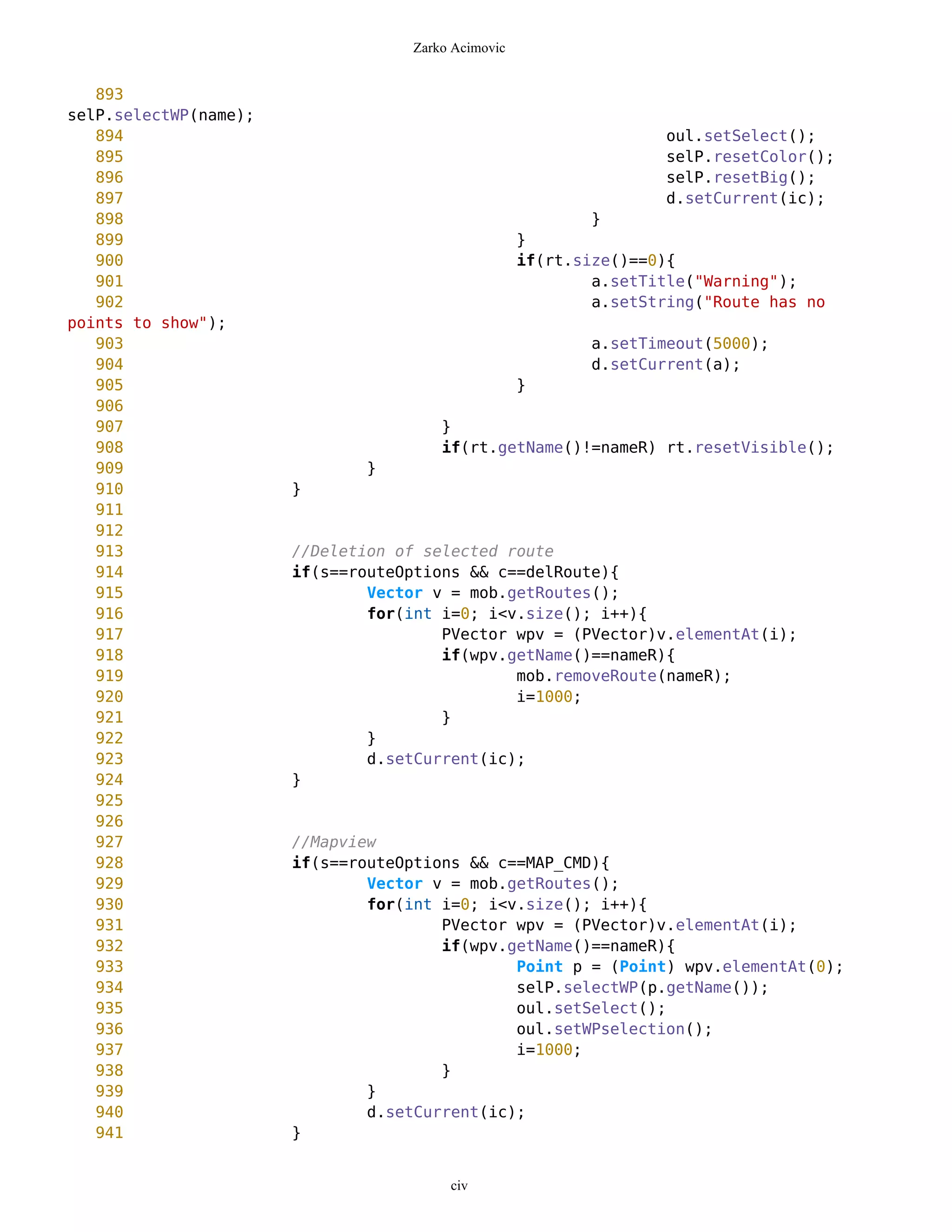 Zarko Acimovic


   893
selP.selectWP(name);
   894                                                             oul.setSelect();
   895                                                             selP.resetColor();
   896                                                             selP.resetBig();
   897                                                             d.setCurrent(ic);
   898                                                      }
   899                                              }
   900                                              if(rt.size()==0){
   901                                                      a.setTitle("Warning");
   902                                                      a.setString("Route has no
points to show");
   903                                                      a.setTimeout(5000);
   904                                                      d.setCurrent(a);
   905                                              }
   906
   907                                 }
   908                                 if(rt.getName()!=nameR) rt.resetVisible();
   909                         }
   910                 }
   911
   912
   913                 //Deletion of selected route
   914                 if(s==routeOptions && c==delRoute){
   915                         Vector v = mob.getRoutes();
   916                         for(int i=0; i<v.size(); i++){
   917                                 PVector wpv = (PVector)v.elementAt(i);
   918                                 if(wpv.getName()==nameR){
   919                                         mob.removeRoute(nameR);
   920                                         i=1000;
   921                                 }
   922                         }
   923                         d.setCurrent(ic);
   924                 }
   925
   926
   927                 //Mapview
   928                 if(s==routeOptions && c==MAP_CMD){
   929                         Vector v = mob.getRoutes();
   930                         for(int i=0; i<v.size(); i++){
   931                                 PVector wpv = (PVector)v.elementAt(i);
   932                                 if(wpv.getName()==nameR){
   933                                         Point p = (Point) wpv.elementAt(0);
   934                                         selP.selectWP(p.getName());
   935                                         oul.setSelect();
   936                                         oul.setWPselection();
   937                                         i=1000;
   938                                 }
   939                         }
   940                         d.setCurrent(ic);
   941                 }


                                        civ
 