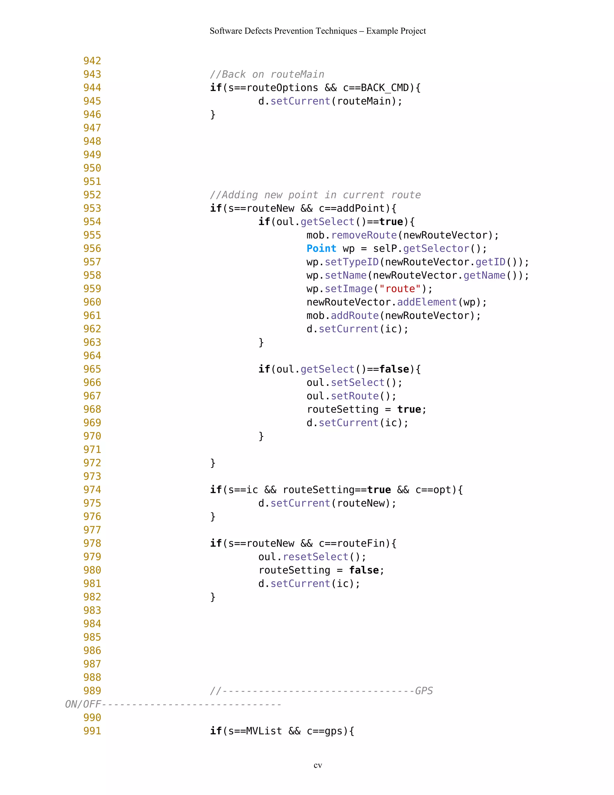 Software Defects Prevention Techniques – Example Project


   942
   943                  //Back on routeMain
   944                  if(s==routeOptions && c==BACK_CMD){
   945                          d.setCurrent(routeMain);
   946                  }
   947
   948
   949
   950
   951
   952                  //Adding new point in current route
   953                  if(s==routeNew && c==addPoint){
   954                          if(oul.getSelect()==true){
   955                                  mob.removeRoute(newRouteVector);
   956                                  Point wp = selP.getSelector();
   957                                  wp.setTypeID(newRouteVector.getID());
   958                                  wp.setName(newRouteVector.getName());
   959                                  wp.setImage("route");
   960                                  newRouteVector.addElement(wp);
   961                                  mob.addRoute(newRouteVector);
   962                                  d.setCurrent(ic);
   963                          }
   964
   965                          if(oul.getSelect()==false){
   966                                  oul.setSelect();
   967                                  oul.setRoute();
   968                                  routeSetting = true;
   969                                  d.setCurrent(ic);
   970                          }
   971
   972                  }
   973
   974                  if(s==ic && routeSetting==true && c==opt){
   975                          d.setCurrent(routeNew);
   976                  }
   977
   978                  if(s==routeNew && c==routeFin){
   979                          oul.resetSelect();
   980                          routeSetting = false;
   981                          d.setCurrent(ic);
   982                  }
   983
   984
   985
   986
   987
   988
   989                  //--------------------------------GPS
ON/OFF------------------------------
   990
   991                  if(s==MVList && c==gps){


                                                 cv
 