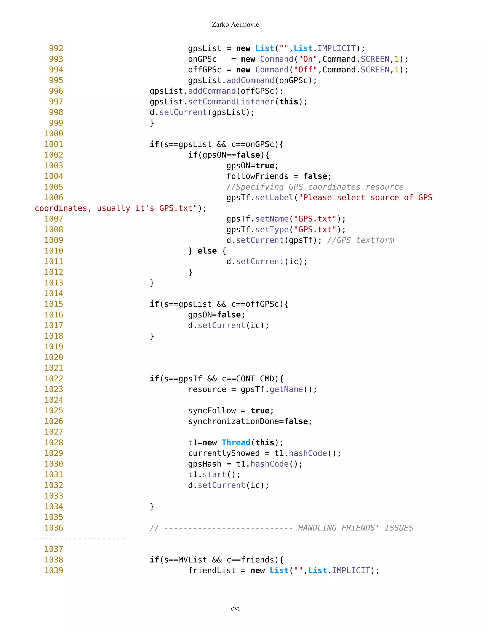 Zarko Acimovic


   992                          gpsList = new List("",List.IMPLICIT);
   993                          onGPSc    = new Command("On",Command.SCREEN,1);
   994                          offGPSc = new Command("Off",Command.SCREEN,1);
   995                          gpsList.addCommand(onGPSc);
   996                  gpsList.addCommand(offGPSc);
   997                  gpsList.setCommandListener(this);
   998                  d.setCurrent(gpsList);
   999                  }
  1000
  1001                  if(s==gpsList && c==onGPSc){
  1002                          if(gpsON==false){
  1003                                   gpsON=true;
  1004                                   followFriends = false;
  1005                                   //Specifying GPS coordinates resource
  1006                                   gpsTf.setLabel("Please select source of GPS
coordinates, usually it's GPS.txt");
  1007                                   gpsTf.setName("GPS.txt");
  1008                                   gpsTf.setType("GPS.txt");
  1009                                   d.setCurrent(gpsTf); //GPS textform
  1010                          } else {
  1011                                   d.setCurrent(ic);
  1012                          }
  1013                  }
  1014
  1015                  if(s==gpsList && c==offGPSc){
  1016                          gpsON=false;
  1017                          d.setCurrent(ic);
  1018                  }
  1019
  1020
  1021
  1022                  if(s==gpsTf && c==CONT_CMD){
  1023                          resource = gpsTf.getName();
  1024
  1025                          syncFollow = true;
  1026                          synchronizationDone=false;
  1027
  1028                          t1=new Thread(this);
  1029                          currentlyShowed = t1.hashCode();
  1030                          gpsHash = t1.hashCode();
  1031                          t1.start();
  1032                          d.setCurrent(ic);
  1033
  1034                  }
  1035
  1036                  // --------------------------- HANDLING FRIENDS' ISSUES
-------------------
  1037
  1038                  if(s==MVList && c==friends){
  1039                          friendList = new List("",List.IMPLICIT);



                                          cvi
 