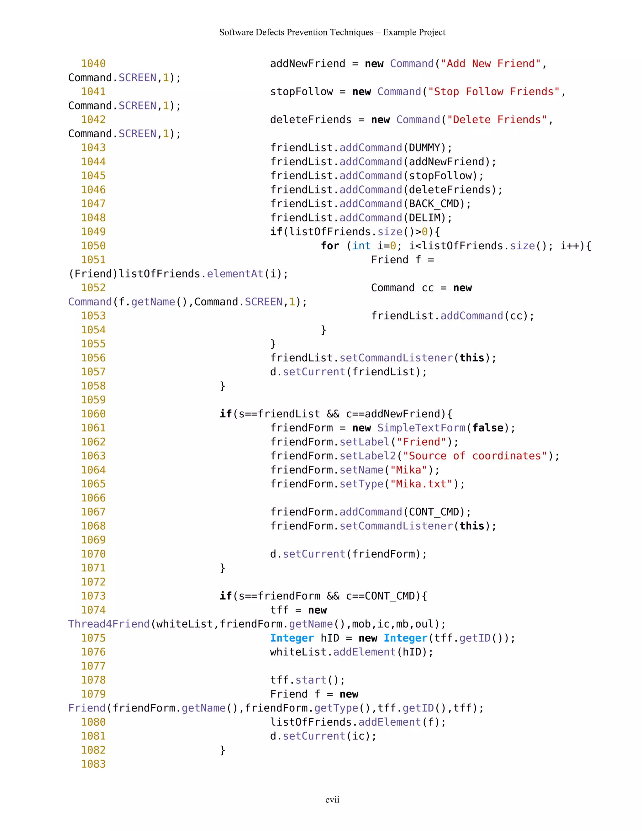 Software Defects Prevention Techniques – Example Project


  1040                          addNewFriend = new Command("Add New Friend",
Command.SCREEN,1);
  1041                          stopFollow = new Command("Stop Follow Friends",
Command.SCREEN,1);
  1042                          deleteFriends = new Command("Delete Friends",
Command.SCREEN,1);
  1043                          friendList.addCommand(DUMMY);
  1044                          friendList.addCommand(addNewFriend);
  1045                          friendList.addCommand(stopFollow);
  1046                          friendList.addCommand(deleteFriends);
  1047                          friendList.addCommand(BACK_CMD);
  1048                          friendList.addCommand(DELIM);
  1049                          if(listOfFriends.size()>0){
  1050                                  for (int i=0; i<listOfFriends.size(); i++){
  1051                                          Friend f =
(Friend)listOfFriends.elementAt(i);
  1052                                          Command cc = new
Command(f.getName(),Command.SCREEN,1);
  1053                                          friendList.addCommand(cc);
  1054                                  }
  1055                          }
  1056                          friendList.setCommandListener(this);
  1057                          d.setCurrent(friendList);
  1058                  }
  1059
  1060                  if(s==friendList && c==addNewFriend){
  1061                          friendForm = new SimpleTextForm(false);
  1062                          friendForm.setLabel("Friend");
  1063                          friendForm.setLabel2("Source of coordinates");
  1064                          friendForm.setName("Mika");
  1065                          friendForm.setType("Mika.txt");
  1066
  1067                          friendForm.addCommand(CONT_CMD);
  1068                          friendForm.setCommandListener(this);
  1069
  1070                          d.setCurrent(friendForm);
  1071                  }
  1072
  1073                  if(s==friendForm && c==CONT_CMD){
  1074                          tff = new
Thread4Friend(whiteList,friendForm.getName(),mob,ic,mb,oul);
  1075                          Integer hID = new Integer(tff.getID());
  1076                          whiteList.addElement(hID);
  1077
  1078                          tff.start();
  1079                          Friend f = new
Friend(friendForm.getName(),friendForm.getType(),tff.getID(),tff);
  1080                          listOfFriends.addElement(f);
  1081                          d.setCurrent(ic);
  1082                  }
  1083


                                                 cvii
 