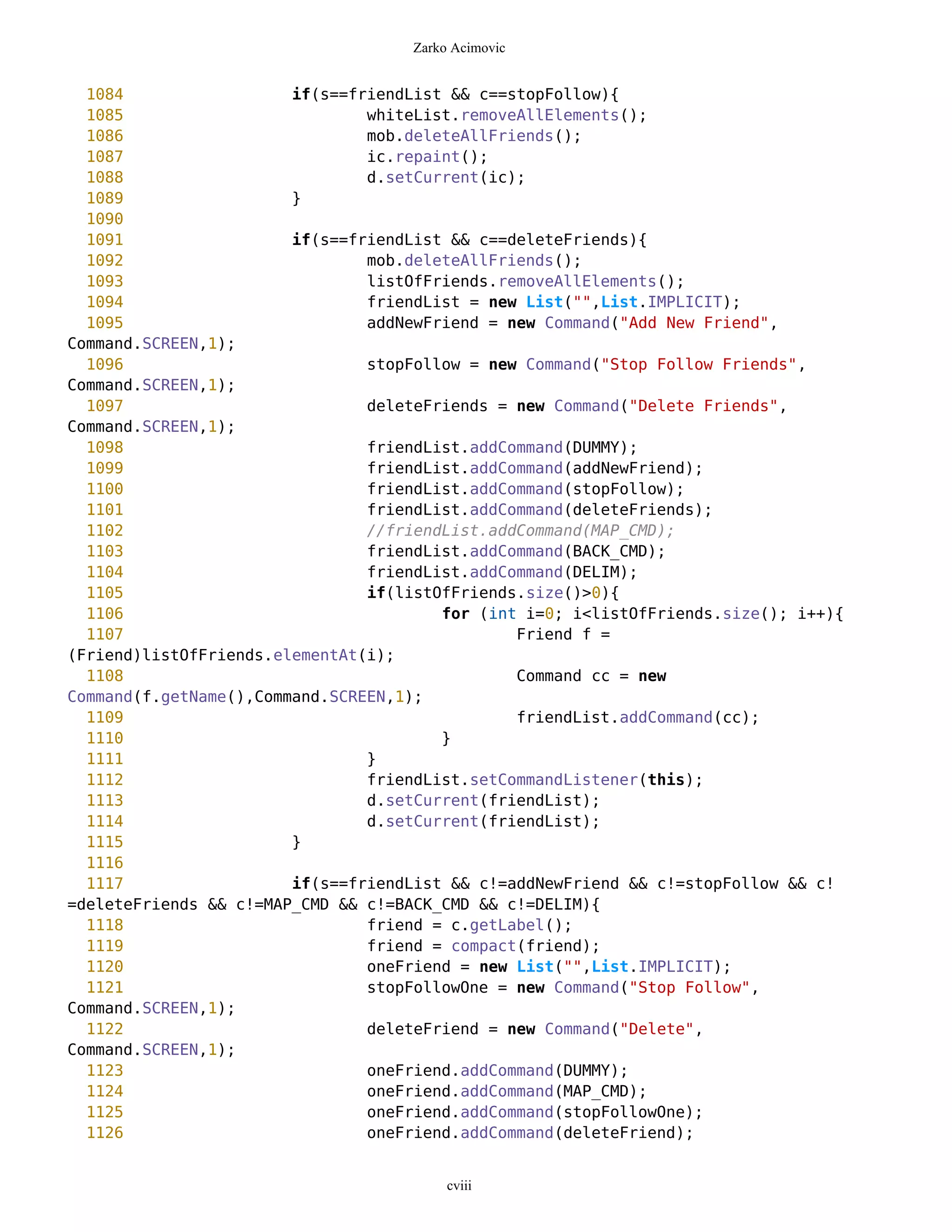 Zarko Acimovic


  1084                  if(s==friendList && c==stopFollow){
  1085                          whiteList.removeAllElements();
  1086                          mob.deleteAllFriends();
  1087                          ic.repaint();
  1088                          d.setCurrent(ic);
  1089                  }
  1090
  1091                  if(s==friendList && c==deleteFriends){
  1092                          mob.deleteAllFriends();
  1093                          listOfFriends.removeAllElements();
  1094                          friendList = new List("",List.IMPLICIT);
  1095                          addNewFriend = new Command("Add New Friend",
Command.SCREEN,1);
  1096                          stopFollow = new Command("Stop Follow Friends",
Command.SCREEN,1);
  1097                          deleteFriends = new Command("Delete Friends",
Command.SCREEN,1);
  1098                          friendList.addCommand(DUMMY);
  1099                          friendList.addCommand(addNewFriend);
  1100                          friendList.addCommand(stopFollow);
  1101                          friendList.addCommand(deleteFriends);
  1102                          //friendList.addCommand(MAP_CMD);
  1103                          friendList.addCommand(BACK_CMD);
  1104                          friendList.addCommand(DELIM);
  1105                          if(listOfFriends.size()>0){
  1106                                  for (int i=0; i<listOfFriends.size(); i++){
  1107                                          Friend f =
(Friend)listOfFriends.elementAt(i);
  1108                                          Command cc = new
Command(f.getName(),Command.SCREEN,1);
  1109                                          friendList.addCommand(cc);
  1110                                  }
  1111                          }
  1112                          friendList.setCommandListener(this);
  1113                          d.setCurrent(friendList);
  1114                          d.setCurrent(friendList);
  1115                  }
  1116
  1117                  if(s==friendList && c!=addNewFriend && c!=stopFollow && c!
=deleteFriends && c!=MAP_CMD && c!=BACK_CMD && c!=DELIM){
  1118                          friend = c.getLabel();
  1119                          friend = compact(friend);
  1120                          oneFriend = new List("",List.IMPLICIT);
  1121                          stopFollowOne = new Command("Stop Follow",
Command.SCREEN,1);
  1122                          deleteFriend = new Command("Delete",
Command.SCREEN,1);
  1123                          oneFriend.addCommand(DUMMY);
  1124                          oneFriend.addCommand(MAP_CMD);
  1125                          oneFriend.addCommand(stopFollowOne);
  1126                          oneFriend.addCommand(deleteFriend);


                                         cviii
 