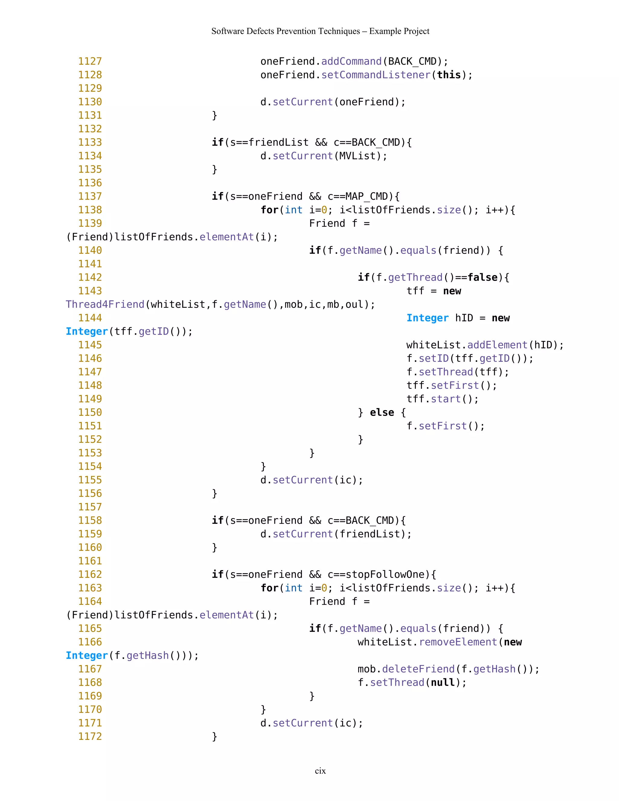 Software Defects Prevention Techniques – Example Project


  1127                          oneFriend.addCommand(BACK_CMD);
  1128                          oneFriend.setCommandListener(this);
  1129
  1130                          d.setCurrent(oneFriend);
  1131                  }
  1132
  1133                  if(s==friendList && c==BACK_CMD){
  1134                          d.setCurrent(MVList);
  1135                  }
  1136
  1137                  if(s==oneFriend && c==MAP_CMD){
  1138                          for(int i=0; i<listOfFriends.size(); i++){
  1139                                  Friend f =
(Friend)listOfFriends.elementAt(i);
  1140                                  if(f.getName().equals(friend)) {
  1141
  1142                                          if(f.getThread()==false){
  1143                                                   tff = new
Thread4Friend(whiteList,f.getName(),mob,ic,mb,oul);
  1144                                                   Integer hID = new
Integer(tff.getID());
  1145                                                   whiteList.addElement(hID);
  1146                                                   f.setID(tff.getID());
  1147                                                   f.setThread(tff);
  1148                                                   tff.setFirst();
  1149                                                   tff.start();
  1150                                          } else {
  1151                                                   f.setFirst();
  1152                                          }
  1153                                  }
  1154                          }
  1155                          d.setCurrent(ic);
  1156                  }
  1157
  1158                  if(s==oneFriend && c==BACK_CMD){
  1159                          d.setCurrent(friendList);
  1160                  }
  1161
  1162                  if(s==oneFriend && c==stopFollowOne){
  1163                          for(int i=0; i<listOfFriends.size(); i++){
  1164                                  Friend f =
(Friend)listOfFriends.elementAt(i);
  1165                                  if(f.getName().equals(friend)) {
  1166                                          whiteList.removeElement(new
Integer(f.getHash()));
  1167                                          mob.deleteFriend(f.getHash());
  1168                                          f.setThread(null);
  1169                                  }
  1170                          }
  1171                          d.setCurrent(ic);
  1172                  }


                                                  cix
 