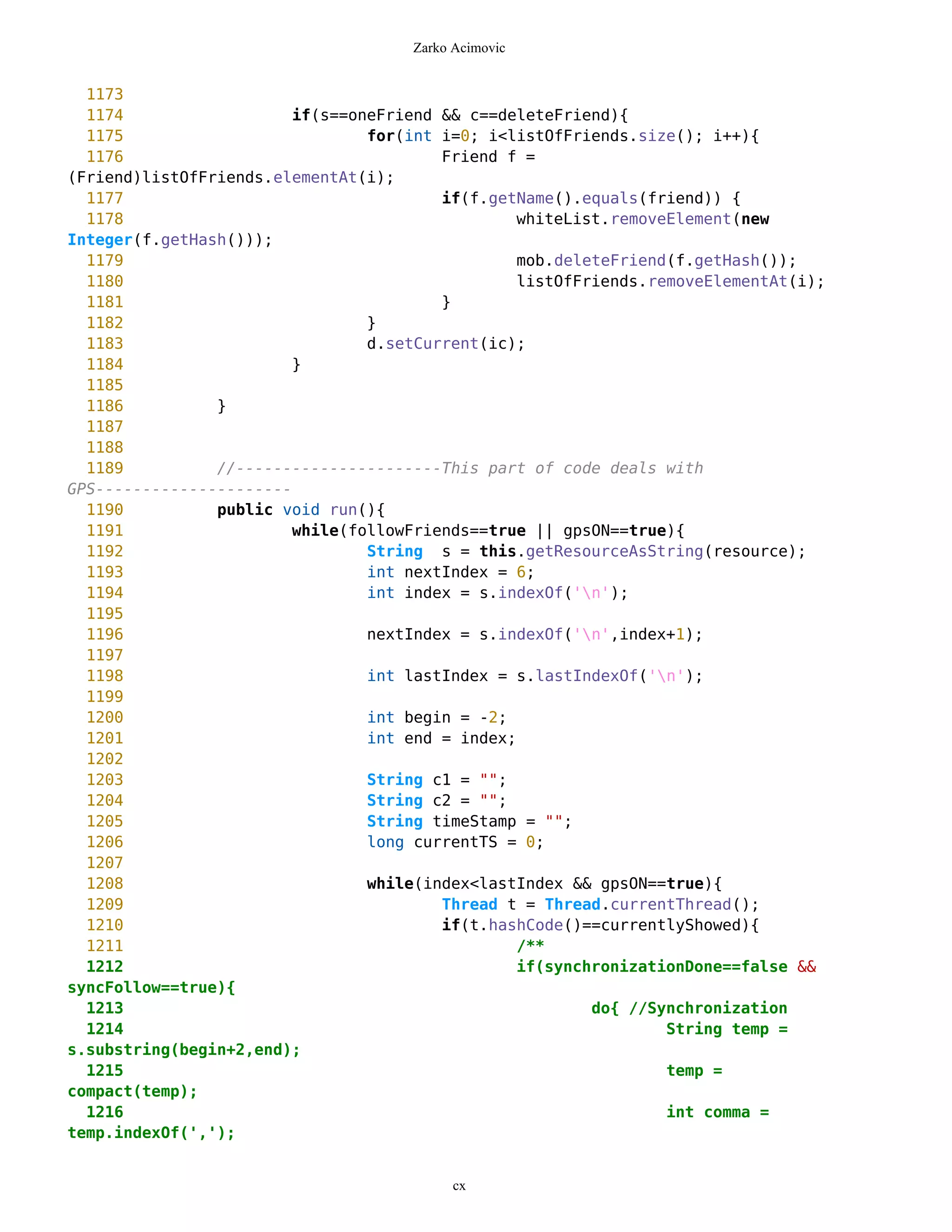 Zarko Acimovic


  1173
  1174                   if(s==oneFriend && c==deleteFriend){
  1175                           for(int i=0; i<listOfFriends.size(); i++){
  1176                                   Friend f =
(Friend)listOfFriends.elementAt(i);
  1177                                   if(f.getName().equals(friend)) {
  1178                                            whiteList.removeElement(new
Integer(f.getHash()));
  1179                                            mob.deleteFriend(f.getHash());
  1180                                            listOfFriends.removeElementAt(i);
  1181                                   }
  1182                           }
  1183                           d.setCurrent(ic);
  1184                  }
  1185
  1186          }
  1187
  1188
  1189          //----------------------This part of code deals with
GPS---------------------
  1190          public void run(){
  1191                   while(followFriends==true || gpsON==true){
  1192                           String s = this.getResourceAsString(resource);
  1193                           int nextIndex = 6;
  1194                           int index = s.indexOf('n');
  1195
  1196                           nextIndex = s.indexOf('n',index+1);
  1197
  1198                           int lastIndex = s.lastIndexOf('n');
  1199
  1200                           int begin = -2;
  1201                           int end = index;
  1202
  1203                           String c1 = "";
  1204                           String c2 = "";
  1205                           String timeStamp = "";
  1206                           long currentTS = 0;
  1207
  1208                           while(index<lastIndex && gpsON==true){
  1209                                   Thread t = Thread.currentThread();
  1210                                   if(t.hashCode()==currentlyShowed){
  1211                                            /**
  1212                                            if(synchronizationDone==false &&
syncFollow==true){
  1213                                                    do{ //Synchronization
  1214                                                            String temp =
s.substring(begin+2,end);
  1215                                                            temp =
compact(temp);
  1216                                                            int comma =
temp.indexOf(',');


                                           cx
 