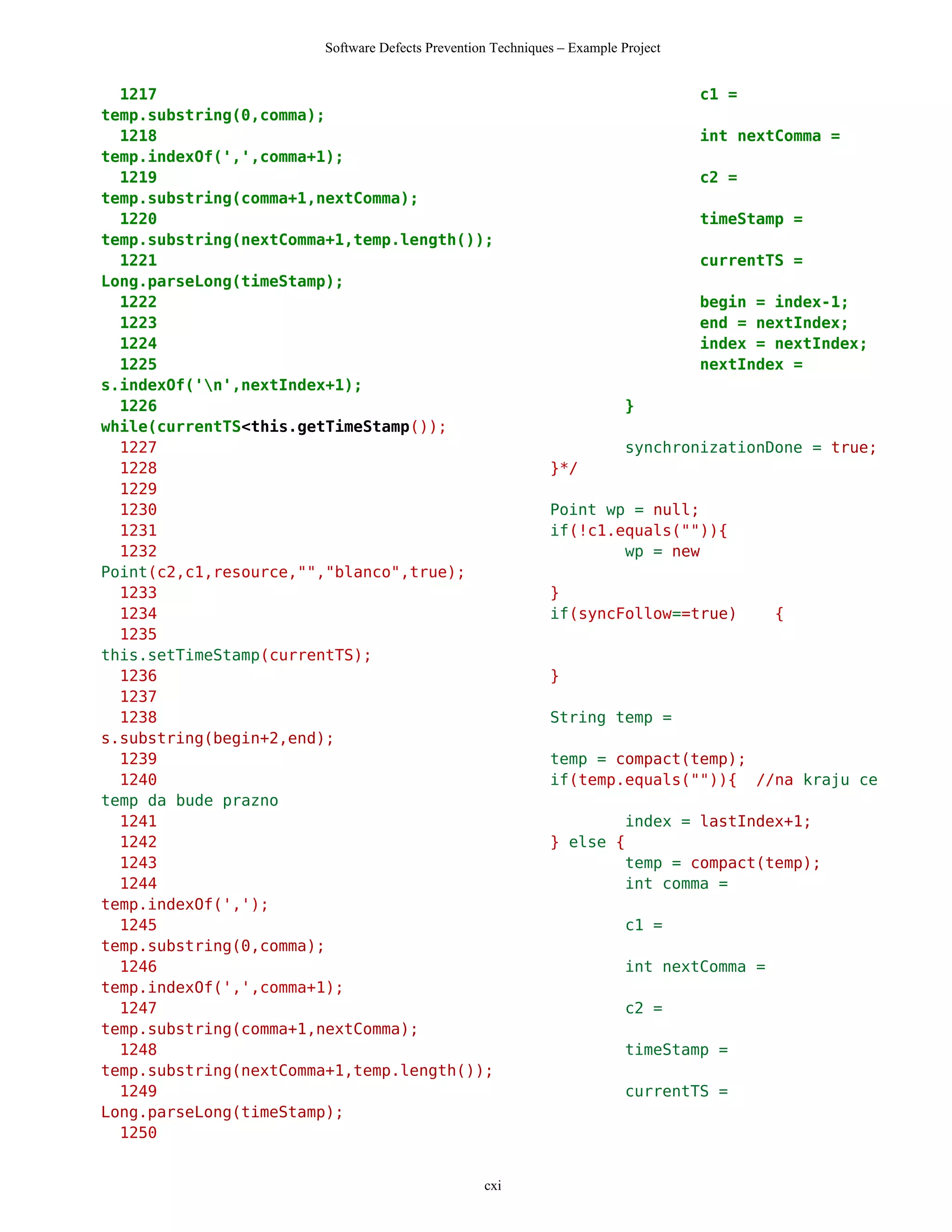 Software Defects Prevention Techniques – Example Project


  1217                                                                            c1 =
temp.substring(0,comma);
  1218                                                                            int nextComma =
temp.indexOf(',',comma+1);
  1219                                                                            c2 =
temp.substring(comma+1,nextComma);
  1220                                                                            timeStamp =
temp.substring(nextComma+1,temp.length());
  1221                                                                            currentTS =
Long.parseLong(timeStamp);
  1222                                                                            begin = index-1;
  1223                                                                            end = nextIndex;
  1224                                                                            index = nextIndex;
  1225                                                                            nextIndex =
s.indexOf('n',nextIndex+1);
  1226                                                                   }
while(currentTS<this.getTimeStamp());
  1227                                                                   synchronizationDone = true;
  1228                                                      }*/
  1229
  1230                                                      Point wp = null;
  1231                                                      if(!c1.equals("")){
  1232                                                              wp = new
Point(c2,c1,resource,"","blanco",true);
  1233                                                      }
  1234                                                      if(syncFollow==true)           {
  1235
this.setTimeStamp(currentTS);
  1236                                                      }
  1237
  1238                                                      String temp =
s.substring(begin+2,end);
  1239                                                      temp = compact(temp);
  1240                                                      if(temp.equals("")){ //na kraju ce
temp da bude prazno
  1241                                                              index = lastIndex+1;
  1242                                                      } else {
  1243                                                              temp = compact(temp);
  1244                                                              int comma =
temp.indexOf(',');
  1245                                                                   c1 =
temp.substring(0,comma);
  1246                                                                   int nextComma =
temp.indexOf(',',comma+1);
  1247                                                                   c2 =
temp.substring(comma+1,nextComma);
  1248                                                                   timeStamp =
temp.substring(nextComma+1,temp.length());
  1249                                                                   currentTS =
Long.parseLong(timeStamp);
  1250


                                                 cxi
 