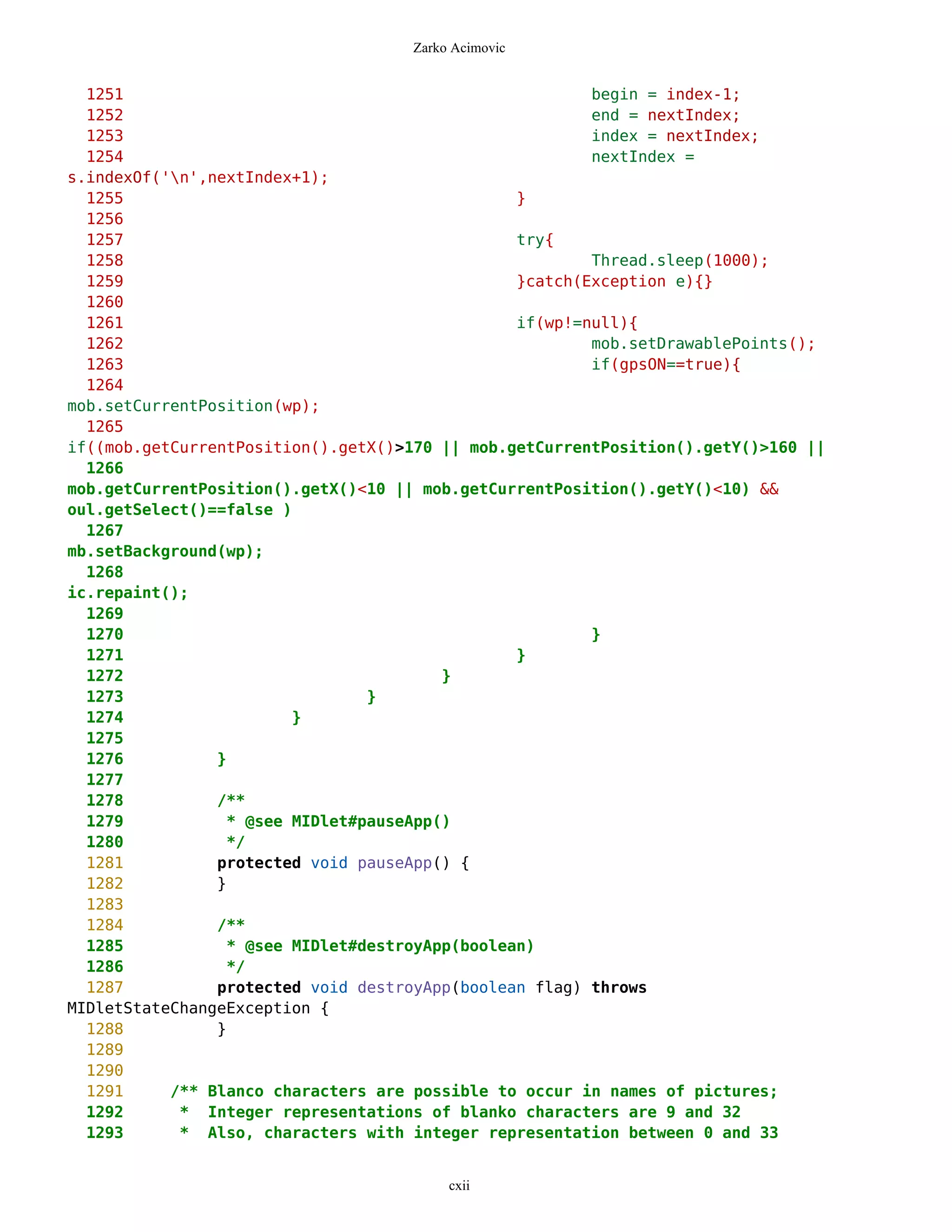 Zarko Acimovic


  1251                                                  begin = index-1;
  1252                                                  end = nextIndex;
  1253                                                  index = nextIndex;
  1254                                                  nextIndex =
s.indexOf('n',nextIndex+1);
  1255                                          }
  1256
  1257                                          try{
  1258                                                  Thread.sleep(1000);
  1259                                          }catch(Exception e){}
  1260
  1261                                          if(wp!=null){
  1262                                                  mob.setDrawablePoints();
  1263                                                  if(gpsON==true){
  1264
mob.setCurrentPosition(wp);
  1265
if((mob.getCurrentPosition().getX()>170 || mob.getCurrentPosition().getY()>160 ||
  1266
mob.getCurrentPosition().getX()<10 || mob.getCurrentPosition().getY()<10) &&
oul.getSelect()==false )
  1267
mb.setBackground(wp);
  1268
ic.repaint();
  1269
  1270                                                  }
  1271                                          }
  1272                                  }
  1273                          }
  1274                  }
  1275
  1276          }
  1277
  1278          /**
  1279           * @see MIDlet#pauseApp()
  1280           */
  1281          protected void pauseApp() {
  1282          }
  1283
  1284          /**
  1285           * @see MIDlet#destroyApp(boolean)
  1286           */
  1287          protected void destroyApp(boolean flag) throws
MIDletStateChangeException {
  1288          }
  1289
  1290
  1291     /** Blanco characters are possible to occur in names of pictures;
  1292      * Integer representations of blanko characters are 9 and 32
  1293      * Also, characters with integer representation between 0 and 33


                                         cxii
 