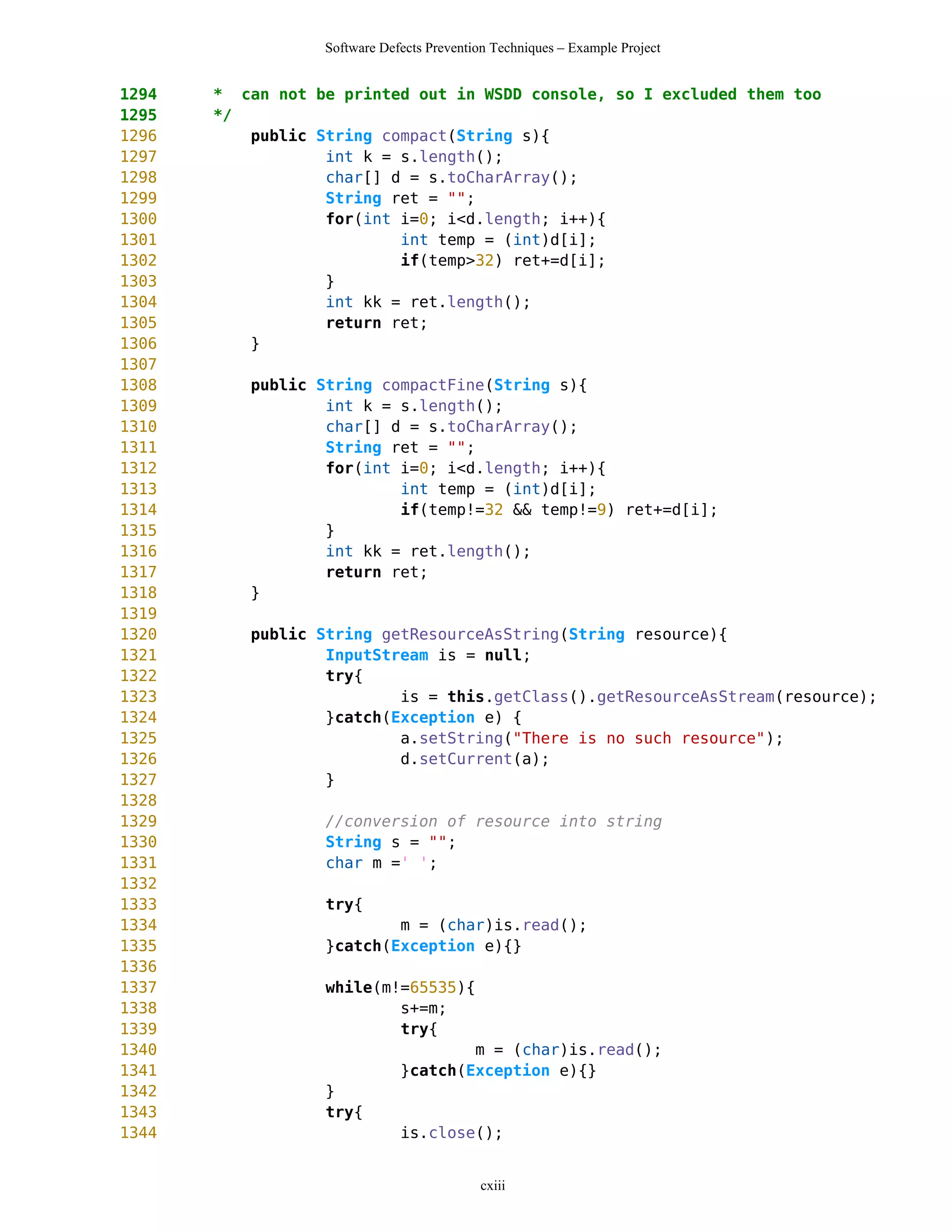 Software Defects Prevention Techniques – Example Project


1294   * can not be printed out in WSDD console, so I excluded them too
1295   */
1296      public String compact(String s){
1297              int k = s.length();
1298              char[] d = s.toCharArray();
1299              String ret = "";
1300              for(int i=0; i<d.length; i++){
1301                      int temp = (int)d[i];
1302                      if(temp>32) ret+=d[i];
1303              }
1304              int kk = ret.length();
1305              return ret;
1306      }
1307
1308      public String compactFine(String s){
1309              int k = s.length();
1310              char[] d = s.toCharArray();
1311              String ret = "";
1312              for(int i=0; i<d.length; i++){
1313                      int temp = (int)d[i];
1314                      if(temp!=32 && temp!=9) ret+=d[i];
1315              }
1316              int kk = ret.length();
1317              return ret;
1318      }
1319
1320      public String getResourceAsString(String resource){
1321              InputStream is = null;
1322              try{
1323                      is = this.getClass().getResourceAsStream(resource);
1324              }catch(Exception e) {
1325                      a.setString("There is no such resource");
1326                      d.setCurrent(a);
1327              }
1328
1329              //conversion of resource into string
1330              String s = "";
1331              char m =' ';
1332
1333              try{
1334                      m = (char)is.read();
1335              }catch(Exception e){}
1336
1337              while(m!=65535){
1338                      s+=m;
1339                      try{
1340                              m = (char)is.read();
1341                      }catch(Exception e){}
1342              }
1343              try{
1344                      is.close();


                                           cxiii
 